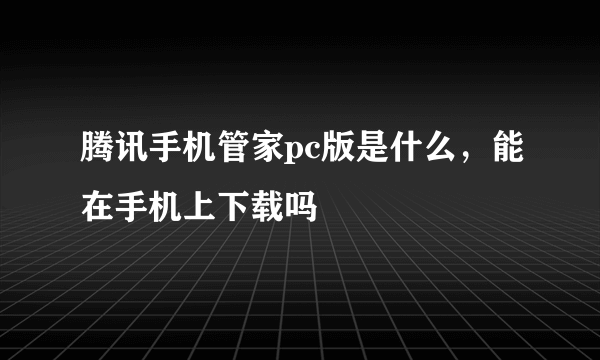 腾讯手机管家pc版是什么，能在手机上下载吗