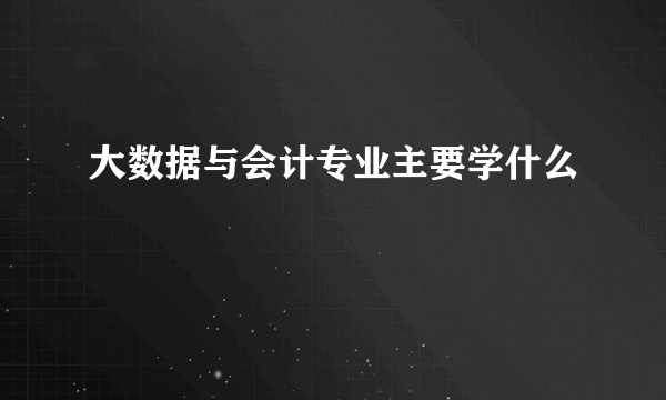 大数据与会计专业主要学什么