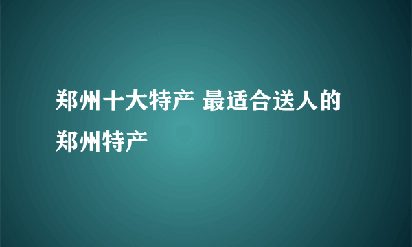 郑州十大特产 最适合送人的郑州特产