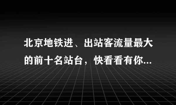 北京地铁进、出站客流量最大的前十名站台，快看看有你常经过的地铁站吗？