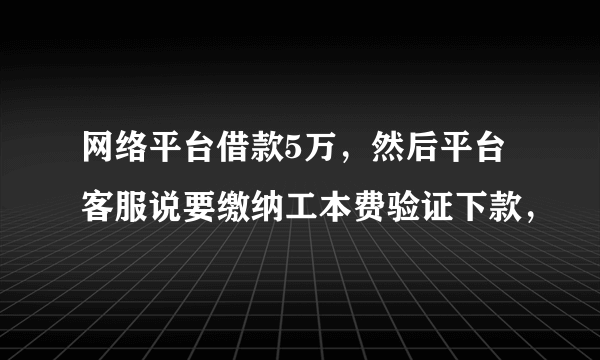 网络平台借款5万，然后平台客服说要缴纳工本费验证下款，