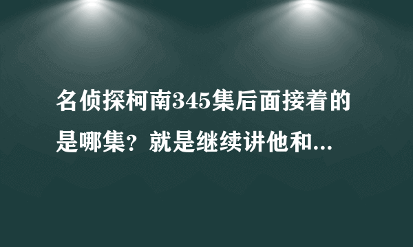 名侦探柯南345集后面接着的是哪集？就是继续讲他和FBI及黑暗组织！