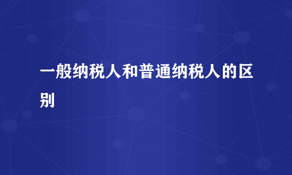 一般纳税人和普通纳税人的区别