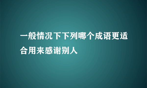 一般情况下下列哪个成语更适合用来感谢别人