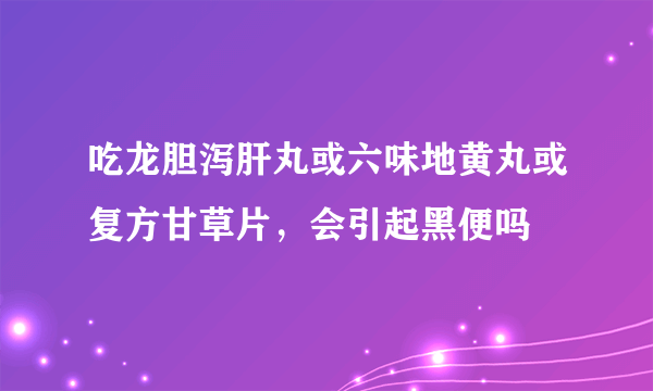 吃龙胆泻肝丸或六味地黄丸或复方甘草片，会引起黑便吗