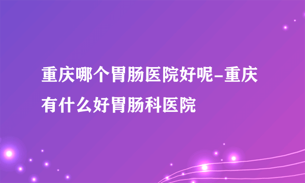 重庆哪个胃肠医院好呢-重庆有什么好胃肠科医院