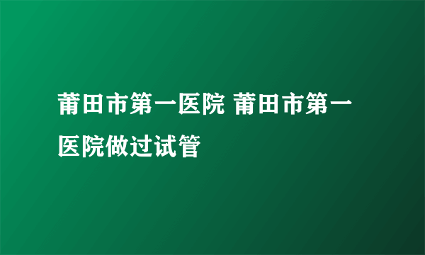 莆田市第一医院 莆田市第一医院做过试管