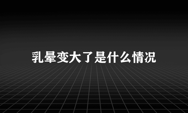 乳晕变大了是什么情况