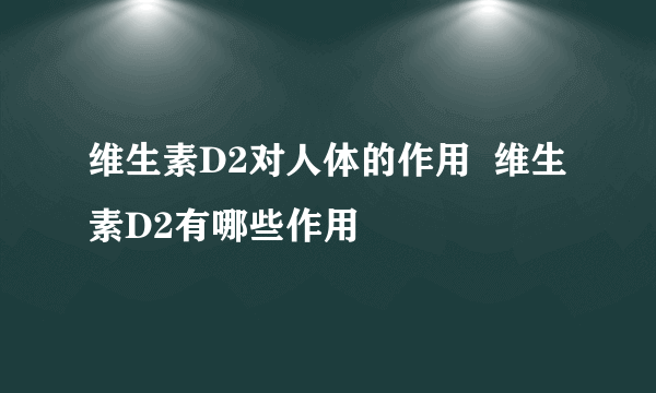 维生素D2对人体的作用  维生素D2有哪些作用