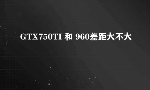 GTX750TI 和 960差距大不大