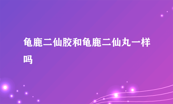 龟鹿二仙胶和龟鹿二仙丸一样吗