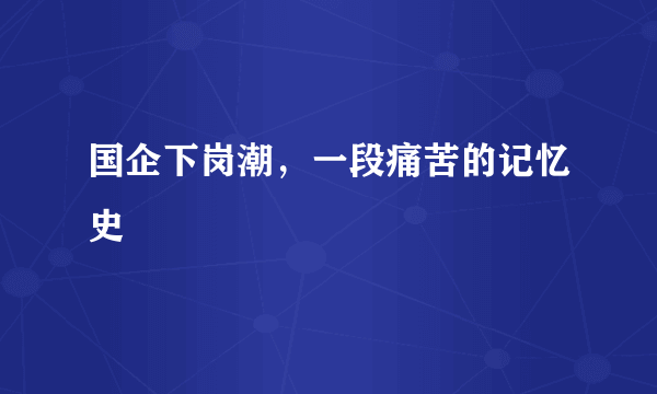 国企下岗潮，一段痛苦的记忆史