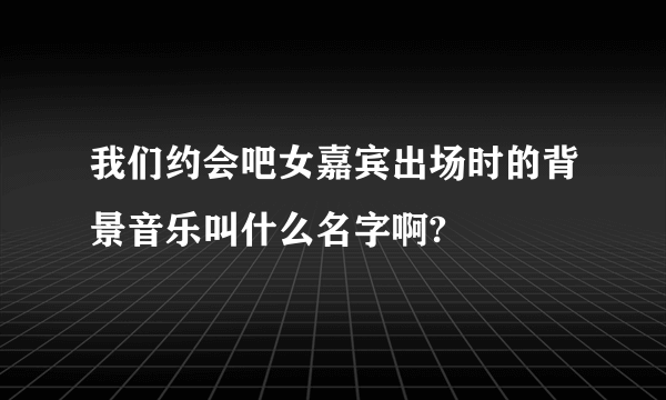 我们约会吧女嘉宾出场时的背景音乐叫什么名字啊?