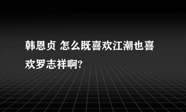 韩恩贞 怎么既喜欢江潮也喜欢罗志祥啊?