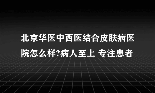 北京华医中西医结合皮肤病医院怎么样?病人至上 专注患者