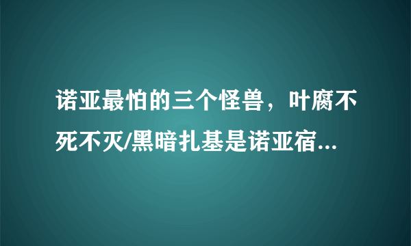 诺亚最怕的三个怪兽，叶腐不死不灭/黑暗扎基是诺亚宿敌—飞外