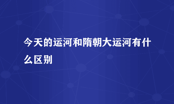 今天的运河和隋朝大运河有什么区别