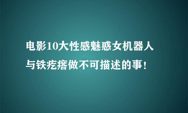 电影10大性感魅惑女机器人 与铁疙瘩做不可描述的事！