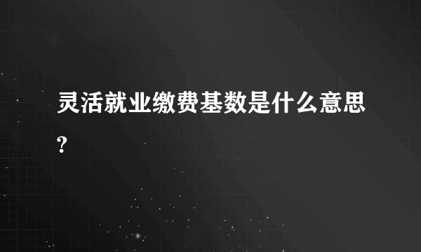 灵活就业缴费基数是什么意思?