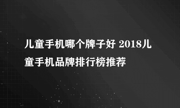 儿童手机哪个牌子好 2018儿童手机品牌排行榜推荐