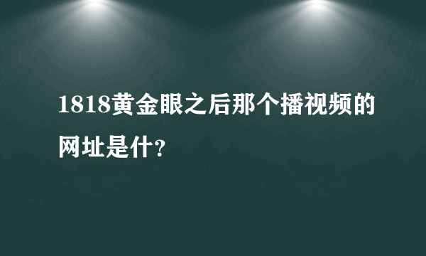 1818黄金眼之后那个播视频的网址是什？