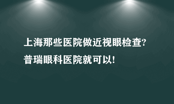 上海那些医院做近视眼检查?普瑞眼科医院就可以!