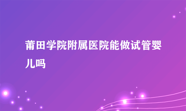 莆田学院附属医院能做试管婴儿吗