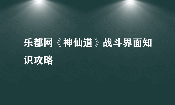 乐都网《神仙道》战斗界面知识攻略