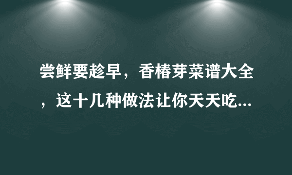 尝鲜要趁早，香椿芽菜谱大全，这十几种做法让你天天吃都不重样！