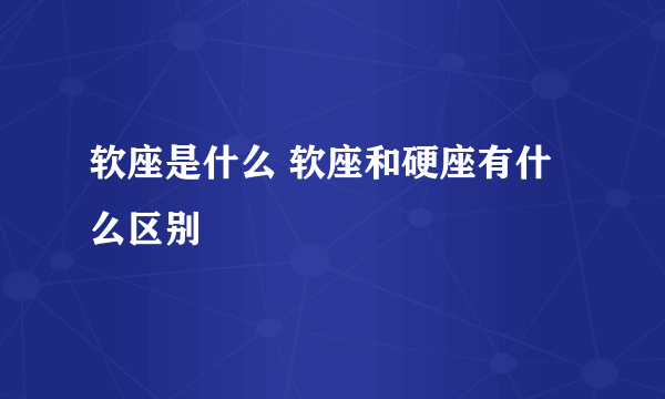 软座是什么 软座和硬座有什么区别