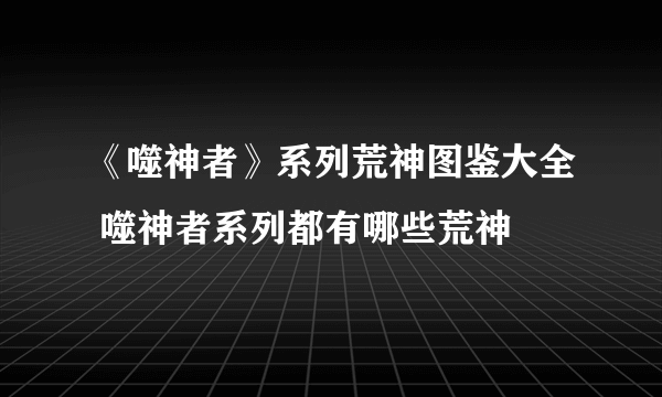 《噬神者》系列荒神图鉴大全 噬神者系列都有哪些荒神