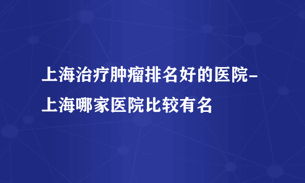 上海治疗肿瘤排名好的医院-上海哪家医院比较有名