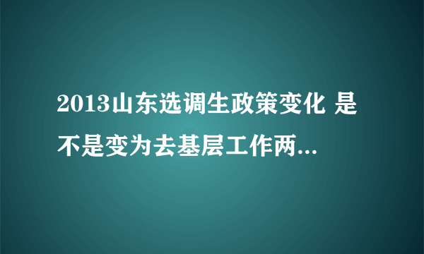 2013山东选调生政策变化 是不是变为去基层工作两年再去面试？知道的请具体解释一下