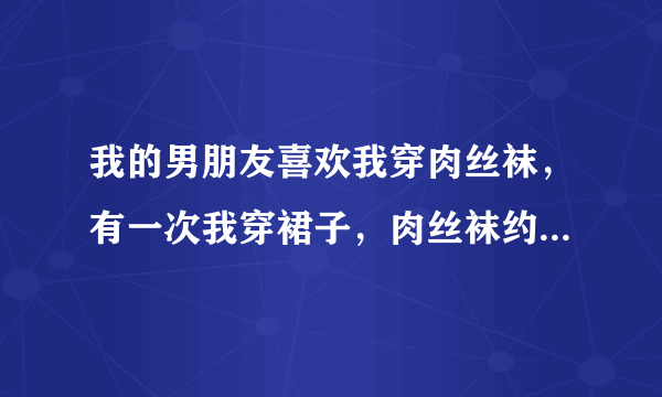 我的男朋友喜欢我穿肉丝袜，有一次我穿裙子，肉丝袜约朋友出去玩，可是他把我的裙子扯下来，一直亲我的肉丝