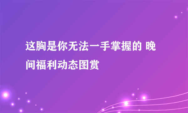 这胸是你无法一手掌握的 晚间福利动态图赏