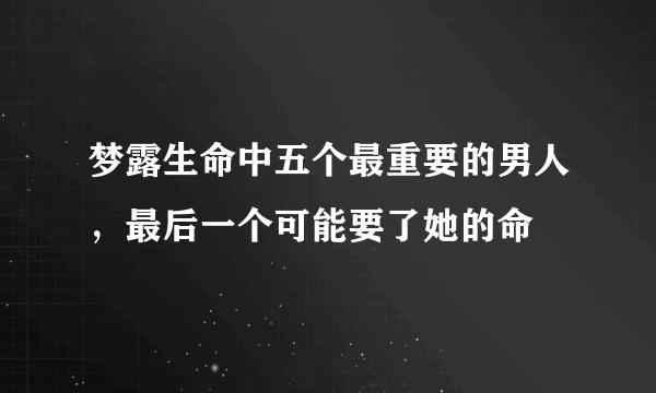 梦露生命中五个最重要的男人，最后一个可能要了她的命