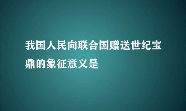 我国人民向联合国赠送世纪宝鼎的象征意义是