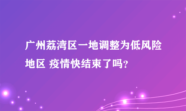 广州荔湾区一地调整为低风险地区 疫情快结束了吗？