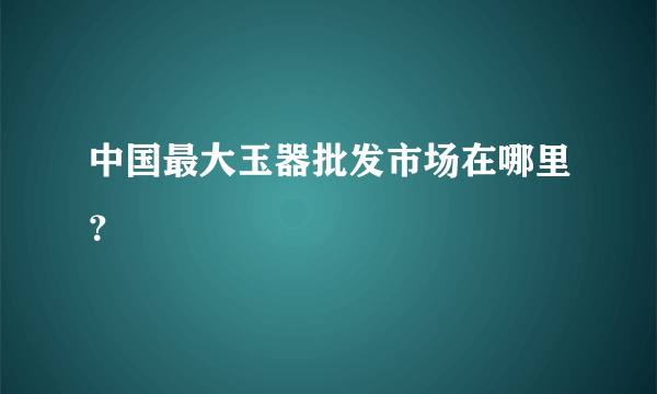 中国最大玉器批发市场在哪里？