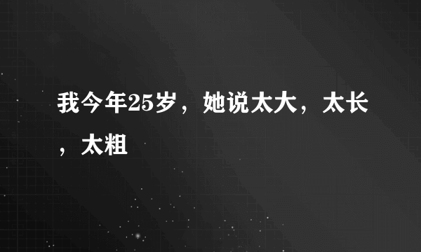 我今年25岁，她说太大，太长，太粗