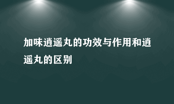 加味逍遥丸的功效与作用和逍遥丸的区别