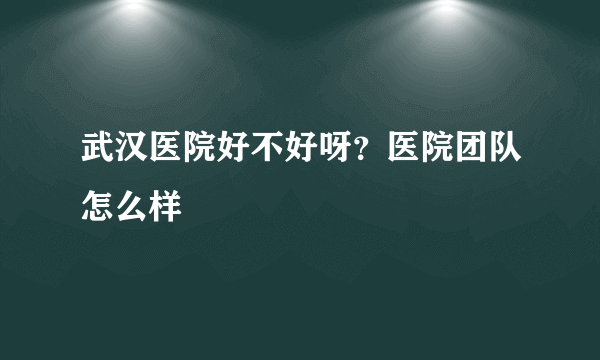 武汉医院好不好呀？医院团队怎么样