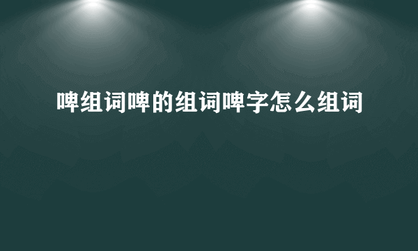 啤组词啤的组词啤字怎么组词