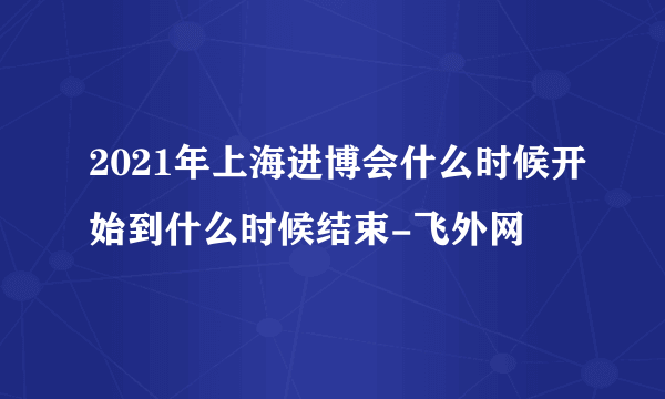 2021年上海进博会什么时候开始到什么时候结束-飞外网