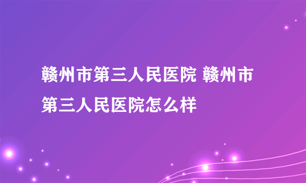 赣州市第三人民医院 赣州市第三人民医院怎么样