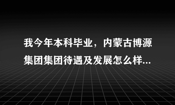 我今年本科毕业，内蒙古博源集团集团待遇及发展怎么样啊？恳请各位大哥，大姐帮忙分析下，本人不胜感激啊