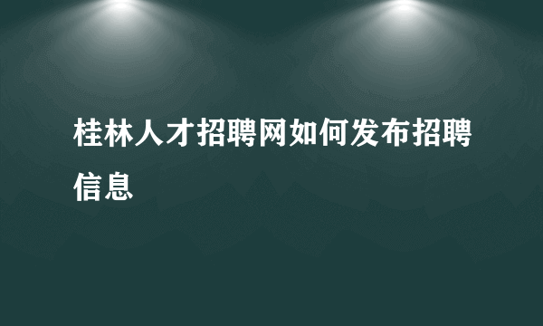 桂林人才招聘网如何发布招聘信息