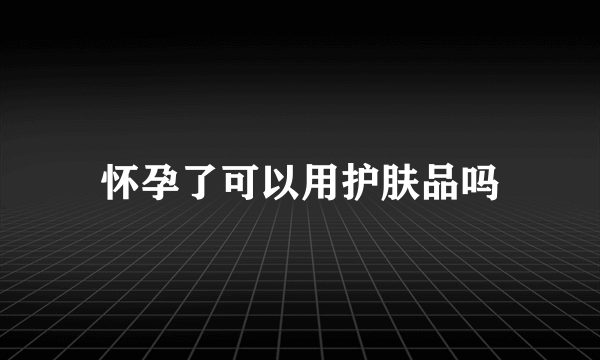 怀孕了可以用护肤品吗