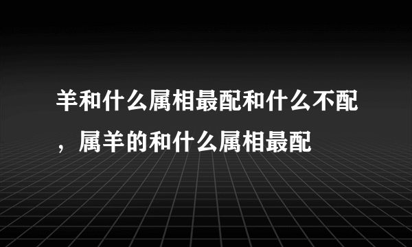 羊和什么属相最配和什么不配，属羊的和什么属相最配