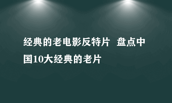 经典的老电影反特片  盘点中国10大经典的老片